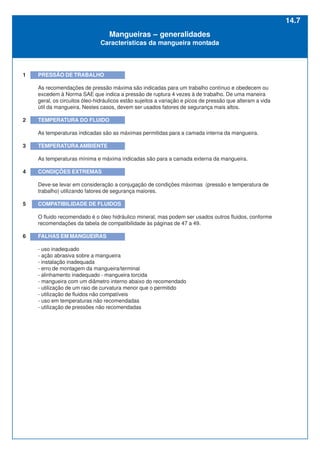 1 PRESSÃO DE TRABALHO
As recomendações de pressão máxima são indicadas para um trabalho contínuo e obedecem ou
excedem à Norma SAE que indica a pressão de ruptura 4 vezes à de trabalho. De uma maneira
geral, os circuitos óleo-hidráulicos estão sujeitos a variação e picos de pressão que alteram a vida
útil da mangueira. Nestes casos, devem ser usados fatores de segurança mais altos.
2 TEMPERATURA DO FLUIDO
As temperaturas indicadas são as máximas permitidas para a camada interna da mangueira.
3 TEMPERATURAAMBIENTE
As temperaturas mínima e máxima indicadas são para a camada externa da mangueira.
4 CONDIÇÕES EXTREMAS
Deve-se levar em consideração a conjugação de condições máximas (pressão e temperatura de
trabalho) utilizando fatores de segurança maiores.
5 COMPATIBILIDADE DE FLUIDOS
O fluido recomendado é o óleo hidráulico mineral, mas podem ser usados outros fluidos, conforme
recomendações da tabela de compatibilidade às páginas de 47 a 49.
6 FALHAS EM MANGUEIRAS
- uso inadequado
- ação abrasiva sobre a mangueira
- instalação inadequada
- erro de montagem da mangueira/terminal
- alinhamento inadequado - mangueira torcida
- mangueira com um diâmetro interno abaixo do recomendado
- utilização de um raio de curvatura menor que o permitido
- utilização de fluidos não compatíveis
- uso em temperaturas não recomendadas
- utilização de pressões não recomendadas
Mangueiras – generalidades
Características da mangueira montada
14.7
 