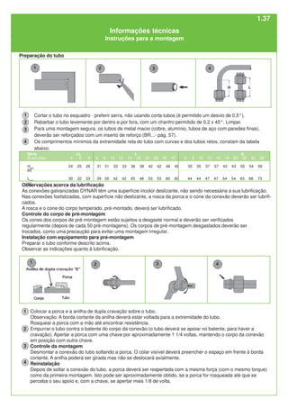 Série LL L S
Ø ext.tubo 4 6 8 6 8 10 12 15 18 22 28 35 42 6 8 10 12 14 16 20 25 30 38
Hmin
24 25 26 31 31 33 33 36 38 42 42 48 48 35 35 37 37 43 43 50 54 58
65
Lmin
30 32 33 39 39 42 42 45 48 53 53 60 60 44 44 47 47 54 54 63 68 73
82
Cortar o tubo no esquadro - preferir serra, não usando corta-tubos (é permitido um desvio de 0,5°).
Rebarbar o tubo levemente por dentro e por fora, com um chanfro permitido de 0,2 x 45°. Limpar.
Para uma montagem segura, os tubos de metal macio (cobre, alumínio, tubos de aço com paredes finas),
deverão ser reforçados com um inserto de reforço (BR...- pág. 57).
Os comprimentos mínimos da extremidade reta do tubo com curvas e dos tubos retos, constam da tabela
abaixo.
4
3
2
Preparação do tubo
Observações acerca da lubrificação
As conexões galvanizadas DYNAR têm uma superfície incolor deslizante, não sendo necessária a sua lubrificação.
Nas conexões fosfatizadas, com superfície não deslizante, a rosca da porca e o cone da conexão deverão ser lubrifi-
cados.
A rosca e o cone do corpo temperado, pré-montado, deverá ser lubrificado.
Controle do corpo de pré-montagem
Os cones dos corpos de pré-montagem estão sujeitos a desgaste normal e deverão ser verificados
regularmente (depois de cada 50 pré-montagens). Os corpos de pré-montagem desgastados deverão ser
trocados, como uma precaução para evitar uma montagem irregular.
Instalação com equipamento para pré-montagem
Preparar o tubo conforme descrito acima.
Observar as indicações quanto à lubrificação.
Colocar a porca e a anilha de dupla cravação sobre o tubo.
Observação: A borda cortante da anilha deverá estar voltada para a extremidade do tubo.
Rosquear a porca com a mão até encontrar resistência.
Empurrar o tubo contra o batente do corpo da conexão (o tubo deverá se apoiar no batente, para haver a
cravação). Apertar a porca com uma chave por aproximadamente 1 1/4 voltas, mantendo o corpo da conexão
em posição com outra chave.
Controle da montagem
Desmontar a conexão do tubo soltando a porca. O colar visível deverá preencher o espaço em frente à borda
cortante. A anilha poderá ser girada mas não se deslocará axialmente.
Reinstalação
Depois de soltar a conexão do tubo, a porca deverá ser reapertada com a mesma força (com o mesmo torque)
como da primeira montagem. Isto pode ser aproximadamente obtido, se a porca for rosqueada até que se
perceba o seu apoio e, com a chave, se apertar mais 1/8 de volta.
1
1
2
3
4
Informações técnicas
Instruções para a montagem
1.37
 