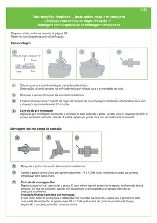Colocar a porca e a anilha de dupla cravação sobre o tubo
Observação: A borda cortante da anilha deverá estar voltada para a extremidade do tubo.
Rosquear a porca com a mão até encontrar resistência.
Empurrar o tubo contra o batente do corpo da conexão de pré-montagem lubrificada, apertando a porca com
a chave por aproximadamente 1 1/4 voltas.
Controle da pré-montagem
Depois da pré-montagem, desmontar a conexão do tubo soltando a porca. O colar visível deverá preencher o
espaço em frente da borda cortante. A anilha poderá ser girada mas não ser deslocada axialmente.
1
2
3
4
Rosquear a porca com a mão até encontrar resistência.
Apertar a porca com a chave por aproximadamente 1/4 a 1/3 de volta, mantendo o corpo da conexão
em posição com outra chave.
Controle da montagem final
Depois do aperto final, desmontar a porca. O colar visível deverá preencher o espaço em frente da borda
cortante. Se não for suficiente, apertar um pouco mais. A anilha poderá ser girada mas não se
deslocará axialmente.
Instalação final de conexões pré-montadas
É feita como descrito acima para a instalação final no corpo da conexão. Depois que a porca tiver sido
rosqueada até o batente, se aperta mais 1/4 a 1/3 de volta acima do ponto de aumento de torque,
segurando o corpo da conexão com outra chave.
6
5
7
Preparar o tubo conforme descrito na página 39.
Observar as indicações quanto à lubrificação.
Pré-montagem
Montagem final no corpo da conexão
Informações técnicas – Instruções para a montagem
Conexões com anilhas de dupla cravação "E"
Montagem com dispositivos de montagem temperados
1.38
 