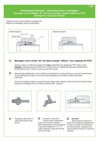 Controle
Soltar a porca e empurrá-la
para trás. Controlar se a fenda entre
o corpo e a anilha "E2" está fecha-
da. Caso contrário, reapertar até o
colar da anilha encostar no corpo da
conexão.
Rosquear a porca com a
mão até encontrar resis-
tência.
Nas conexões fosfatizadas, com a superfície não deslizante, a rosca da porca e o cone da conexão deve-
rão ser lubrificados. A rosca e o cone do corpo temperado, pré-montado, também deverá ser
lubrificado.
Para uma montagem segura, os tubos de metal macio (cobre, alumínio, tubos de aço com paredes finas),
deverão ser reforçados com um inserto de reforço (BR...à pág.57).
Comprimir o tubo com
firmeza contra o batente do
corpo. Com a chave, apertar a
porca até perceber o limite de aperto -
o que ocorre depois de 1 a 1 1/4
voltas. Segurar o corpo da conexão
com outra chave.
Preparar o tubo conforme descrito na página 39.
Observar as indicações quanto à lubrificação.
Antes do aperto
Anilha
Porca
DIN 3870
Vedação de PTFE
Depois do aperto
Montagem com a anilha "E2" de tripla cravação “DiNova” com vedações de PTFE
Colocar a porca, a anilha de cravação "E2" com os elementos de vedação de PTFE sobre o tubo.
Atenção: A borda cortante da anilha "E2" e o lado cônico da vedação deverão estar voltados para a
extremidade do tubo. Colocar o tubo no corpo da conexão.
1
2
4 5 6
Conexão do tubo 24°
DIN 3862 / ISO 8434
Informações técnicas – Instruções para a montagem
Conexões com as anilhas “E2” de tripla cravação e dupla vedação de PTFE
Montagem no corpo da conexão
1.39
 