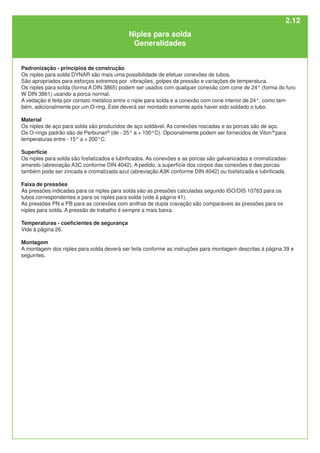 2.12
Padronização - princípios de construção
Os niples para solda DYNAR são mais uma possibilidade de efetuar conexões de tubos.
São apropriados para esforços extremos por vibrações, golpes de pressão e variações de temperatura.
Os niples para solda (forma A DIN 3865) podem ser usados com qualquer conexão com cone de 24° (forma do furo
W DIN 3861) usando a porca normal.
A vedação é feita por contato metálico entre o niple para solda e a conexão com cone interior de 24°, como tam-
bém, adicionalmente por um O-ring. Este deverá ser montado somente após haver sido soldado o tubo.
Material
Os niples de aço para solda são produzidos de aço soldável. As conexões roscadas e as porcas são de aço.
Os O-rings padrão são de Perbunan®
(de - 25° a + 100°C). Opcionalmente podem ser fornecidos de Viton®
para
temperaturas entre - 15° a + 200°C.
Superfície
Os niples para solda são fosfatizados e lubrificados. As conexões e as porcas são galvanizadas e cromatizadas-
amarelo (abreviação A3C conforme DIN 4042). A pedido, a superfície dos corpos das conexões e das porcas
também pode ser zincada e cromatizada azul (abreviação A3K conforme DIN 4042) ou fosfatizada e lubrificada.
Faixa de pressões
As pressões indicadas para os niples para solda são as pressões calculadas segundo ISO/DIS 10763 para os
tubos correspondentes e para os niples para solda (vide à página 41).
As pressões PN e PB para as conexões com anilhas de dupla cravação são comparáveis às pressões para os
niples para solda. A pressão de trabalho é sempre a mais baixa.
Temperaturas - coeficientes de segurança
Vide à página 26.
Montagem
A montagem dos niples para solda deverá ser feita conforme as instruções para montagem descritas à página 39 e
seguintes.
Niples para solda
Generalidades
 