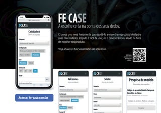 FE CASE
A escolha certa na ponta dos seus dedos.
Criamos uma nova ferramenta para ajudá-lo a encontrar o produto ideal para
suas necessidades. Rápido e fácil de usar, o FE Case será o seu aliado na hora
de escolher seu produto.
Veja abaixo as funcionalidades do aplicativo.
Acesse: fe-case.com.br
QR Code
para acesso
direto por
celular.
 