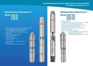 95
95
Motobombas Submersas 4" Motobombas Submersas 6"
• Bocal de recalque 2" de aço inox AISI 304, com rosca BSP
• Válvula de retenção incorporada de Poliamida
• Eixo do bombeador de aço inox AISI 304
• Mancal de Poliuretano Temoplástico e corpo do
mancal de ABS
• Rotor fechado de Policarbonato
• Difusor de Noryl® GFN3
• Divisão de aço inox:
SUB 40 e SUB 50: AISI 430
SUB 95: AISI 304
• Corpo, guarda cabo, intermediário e filtro de
aço inox AISI 304
• Motor elétrico encapsulado, 2 polos, 60 Hz
• Bocal de recalque:
SUB 100 e SUB 120: 2 1/2" de ferro fundido, com rosca BSP
SUB 140: 3" de ferro fundido, com rosca BSP
• Válvula de retenção incorporada de Polioximetileno
• Eixo do bombeador de aço inox AISI 304
• Mancal de borracha e corpo do mancal de Noryl®
• Rotor fechado de Noryl®
• Difusor e corpo do difusor de Noryl®
• Corpo do bombeador de aço inox AISI 304
• Intermediário de ferro fundido
• Motor elétrico encapsulado, 2 polos, 60 Hz
Séries SUB 40 Séries SUB 100
SUB 50 SUB 120
SUB 95 SUB 140
Para bombeamento de águas subterrâneas em poços tubulares
com diâmetro interno de 4" a 6".
 