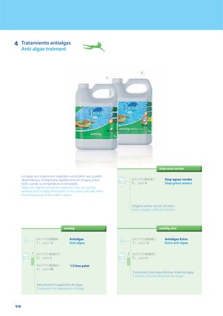 98
4 Tratamiento antialgas
Anti-algae tratment
1
2
antialg
Las algas son organismos vegetales unicelulares que pueden
desarrollarse y multiplicarse rápidamente en el agua, sobre
todo cuando su temperatura es templada.
Algae are vegetal unicellular organisms that can quickly
develop and multiply themselves in the water, specially when
the temperature of the water is warm.
antialg xtra
8427370 05928 5
1 L pack 12
8427370 05929 2
5 L pack 4
Antialgas Extra
Extra anti algae
3 acciones. Extra: para eliminar todas las algas.
3 actions. Extra: to eliminate the algae.
2
8427370 05510 2
5 L pack 4
Stop aguas verdes
Stop green waters
Oxígeno activo: acción sin cloro
Active oxygen: without chlorine
8427370 05926 1
1 L pack 12
8427370 05927 8
5 L pack 4
8427370 05202 6
5 L pack 48
Antialgas
Anti algae
Para prevenir la aparición de algas.
To prevent the appearance of algae
1
1/2 box palet
stop eaux vertes
 