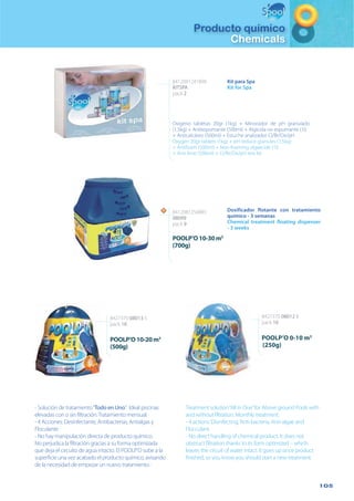 105
Producto químico
Chemicals
- Solución de tratamiento“Todo en Uno”. Ideal piscinas
elevadas con o sin filtración.Tratamiento mensual.
- 4 Acciones: Desinfectante, Antibacterias, Antialgas y
Floculante
- No hay manipulación directa de producto químico.
No perjudica la filtración gracias a su forma optimizada
que deja el circuito de agua intacto. El POOLP’O sube a la
superficie una vez acabado el producto químico, avisando
de la necesidad de empezar un nuevo tratamiento.-
Kit para Spa
Kit for Spa
8412081241890
KITSPA
pack 2
Oxigeno tabletas 20gr (1kg) + Minorador de pH granulado
(1,5kg) + Antiespumante (500ml) + Algicida no espumante (1l)
+ Anticalcáreo (500ml) + Estuche analizador Cl/Br/Ox/pH
Oxygen 20gr tablets (1kg) + pH reduce granules (1,5kg)
+ Antifoam (500ml) + Non-foaming algaecide (1l)
+ Anti lime (500ml) + Cl/Br/Ox/pH test kit
POOLP’O 0-10 m3
(250g)
8427370 08012 8
pack 16
POOLP’O10-20m3
(500g)
8427370 08013 5
pack 16
Treatment solution“All in One”for Above ground Pools with
and without filtration. Monthly treatment.
- 4 actions: Disinfecting, Anti-bacteria, Anti-algae and
Flocculant.
- No direct handling of chemical product. It does not
obstruct filtration thanks to its form optimized – which
leaves the circuit of water intact. It goes up once product
finished, so you know you should start a new treatment.
Dosificador flotante con tratamiento
químico - 3 semanas
Chemical treatment floating dispenser
- 3 weeks
8412081250885
08099
pack 9
POOLP’O10-30m3
(700g)
NN
 