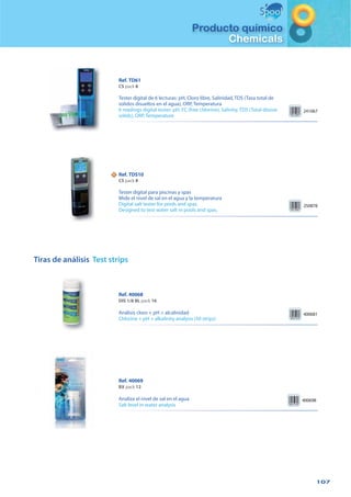 107
Producto químico
Chemicals
Tiras de análisis Test strips
Ref. 40068
DIS 1/8 BL pack 16
Análisis cloro + pH + alcalinidad
Chlorine + pH + alkalinity analysis (50 strips)
400681
Ref. 40069
BX pack 12
Analiza el nivel de sal en el agua
Salt level in water analysis
400698
241067
Ref. TD61
CS pack 8
Tester digital de 6 lecturas: pH, Cloro libre, Salinidad, TDS (Tasa total de
solidos disueltos en el agua), ORP, Temperatura
6 readings digital tester: pH, FC (free chlorine), Salinity, TDS (Total disove
solids), ORP, Temperature
NN
250878
Ref. TDS10
CS pack 8
Tester digital para piscinas y spas
Mide el nivel de sal en el agua y la temperatura
Digital salt tester for pools and spas.
Designed to test water salt in pools and spas.
 