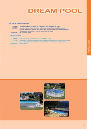 DREAM POOL
11
R AM POO
11
DREAM POOL
DREAM POOL
PISCINA DE PARED DE ACERO
LINER: TRATAMIENTO ANTI - ULTRAVIOLETA - RETRASA EL ENVEJECIMIENTO DEL P.V.C.
CHAPA: LAMINADA EN FRÍO CON TRATAMIENTO DE GALVANIZACIÓN, FOSFATACIÓN, IMPRIMACIÓN Y
LACADO. PERFILACIÓN VERTICAL DE LA MISMA PARA LA OBTENCIÓN DE UNA MAYOR RESISTENCIA.
TROQUELADA PARA SKIMMER Y VÁLVULA DE RETORNO DEL AGUA.
PERFILES: DE ACERO Y DE P.V.C.
STEEL WALL POOL
LINER: ANTI-ULTRAVIOLET TREATMENT TO SLOW DOWN P.V.C AGING.
PLATE: GALVANIZED, PHOSPHATIZED, PRIMED AND LACQUERED COLD-ROLLED PLATE. VERTICAL SECTIONING
FOR AN INCREASED STRENGTH. DIE CUT FOR SKIMMER AND WATER RETURN VALVE OPENINGS.
PROFILES: METAL OR P.V.C
PISCINASDEACERO
STEELWALLPOOLS
 