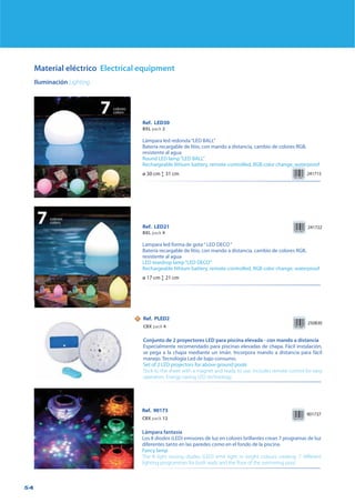 54
Material eléctrico Electrical equipment
Iluminación Lighting
Ref. LED30
BXL pack 2
Lámpara led redonda“LED BALL”
Batería recargable de litio, con mando a distancia, cambio de colores RGB,
resistente al agua
Round LED lamp“LED BALL”
Rechargeable lithium battery, remote-controlled, RGB color change, waterproof
241715ø 30 cm Ľ 31 cm
Ref. PLED2
CBX pack 4
Conjunto de 2 proyectores LED para piscina elevada - con mando a distancia
Especialmente recomendado para piscinas elevadas de chapa. Fácil instalación,
se pega a la chapa mediante un imán. Incorpora mando a distancia para fácil
manejo. Tecnología Led de bajo consumo.
Set of 2 LED projectors for above ground pools
Stick to the sheet with a magnet and ready to use. Includes remote control for easy
operation. Energy-saving LED technology.
250830
Ref. 90173
CBX pack 12
Lámpara fantasía
Los 8 diodos (LED) emisores de luz en colores brillantes crean 7 programas de luz
diferentes tanto en las paredes como en el fondo de la piscina.
Fancy lamp
The 8 light issuing diodes (LED) emit light in bright colours creating 7 different
lighting programmes for both walls and the floor of the swimming pool.
901737
Ref. LED21
BXL pack 4
Lampara led forma de gota“ LED DECO“
Batería recargable de litio, con mando a distancia, cambio de colores RGB,
resistente al agua
LED teardrop lamp“LED DECO”
Rechargeable lithium battery, remote-controlled, RGB color change, waterproof
ø 17 cm Ľ 21 cm
7colores
colors
7colores
colors
241722
NN
 