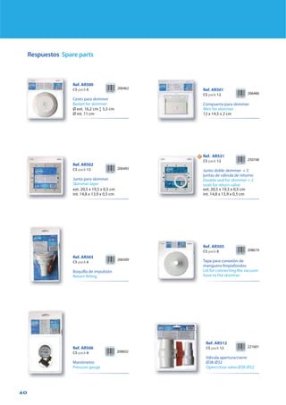 60
Respuestos Spare parts
Ref. AR505
CS pack 8
Tapa para conexión de
manguera limpiafondos
Lid for connecting the vacuum
hose to the skimmer
208619
Ref. AR506
CS pack 8
Manómetro
Pressure gauge
208602
Ref. AR500
CS pack 6
Cesto para skimmer
Basket for skimmer
206462
Ø ext. 16,2 cm Ľ 5,5 cm
Ø int. 11 cm
Ref. AR503
CS pack 6
Boquilla de impulsión
Return fitting
206509
221601
Ref. AR512
CS pack 12
Válvula apertura/cierre
Ø38-Ø32
Open/close valve Ø38-Ø32
Ref. AR501
CS pack 12
Compuerta para skimmer
Weir for skimmer
206486
12 x 14,5 x 2 cm
Ref. AR502
CS pack 12
Junta para skimmer
Skimmer layer
206493
ext. 20,5 x 19,5 x 0,5 cm
int. 14,8 x 13,9 x 0,5 cm
NN Ref. AR521
CS pack 12
Junto doble skimmer + 2
juntas de válvula de retorno
Double seal for skimmer + 2
seals for return valve
250748
ext. 20,5 x 19,5 x 0,5 cm
int. 14,8 x 13,9 x 0,5 cm
 