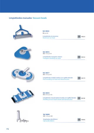 76
Limpiafondos manuales Vacuum heads
Ref. 40018
DIS 3/4N pack 12
Limpiafondos manual rotativo 8 ruedas con cepillos laterales
Swivelling vacuum head 8 wheels with lateral brushes
400186
Ref. 40017
DIS 1/2N pack 6
Limpiafondos ovalado rotativo con cepillos laterales
Oval swivelling vac head with lateral brushes
400179
Ref. 40016
DIS 1/2N pack 4
Limpiafondos triangular rotativo
Triangular swivelling vac head
400162
Ref. 40092
DIS 1/4N pack 20
Empuñadura clip Ø28mm
Clip handle Ø28mm
400926
Ref. 40022
BX pack 6
Limpiafondos de aluminio
Aluminium vac head
400223
 