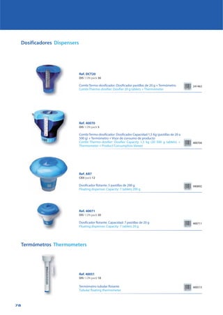 78
Dosificadores Dispensers
400704
Ref. 40070
DIS 1/2N pack 5
Combi Termo-dosificador: Dosificador Capacidad 1,5 Kg (pastillas de 20 a
500 g) + Termómetro + Visor de consumo de producto
Combi Thermo-dosifier: Dosifier Capacity 1,5 kg (20 500 g tablets) +
Thermometer + Product Consumption Viewer
400711
Ref. 40071
DIS 1/2N pack 30
Dosificador flotante. Capacidad: 7 pastillas de 20 g
Floating dispenser. Capacity: 7 tablets 20 g
Ref. AR7
CBX pack 12
Dosificador flotante. 5 pastillas de 200 g
Floating dispenser. Capacity: 7 tablets 200 g
940892
Termómetros Thermometers
400513
Ref. DCT20
DIS 1/2N pack 36
Combi Termo-dosificador: Dosificador pastillas de 20 g + Termómetro
Combi Thermo-dosifier: Dosifier 20 g tablets + Thermometer
241463
Ref. 40051
DIS 1/2N pack 18
Termómetro tubular flotante
Tubular floating thermometer
 
