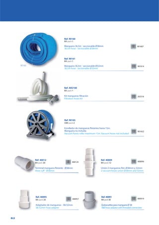 82
Ref. AR2100
BX pack 1
Kit mangueras filtración
Filtration hoses kit
202518
Ref. 90165
CBX pack 2
Enrollador de mangueras flotantes hasta 15m.
Manguera no incluida
Vacuum hoses roller maximum 15m. Vacuum hoses not included
901652
Ref. 40012
BX pack 20
Terminal manguera flotante - Ø38mm
Hose cuff - Ø38mm
400124
Ref. 40009
BX pack 12
Unión 2 mangueras flot. Ø38mm y 32mm
2 vacuum hoses union Ø38mm and 32mm
400957
Ref. 40095
BX pack 20
Adaptador de mangueras - 38/32mm
38/32mm hose adapter
400094
Ref.40091
BXpack30
QuitavueltasparamangueraØ38
38Øhoseadaptorwiththreadedconnection
400919
Ref. 90160
BX pack 1
Manguera 36,5m - seccionable Ø38mm
36,5m hose - sectionable Ø38mm
901607
Ref. 90161
BX pack 1
Manguera 36,5m - seccionable Ø32mm
36,5m hose - sectionable Ø32mm
901614
R
BB
T
H
90160
 