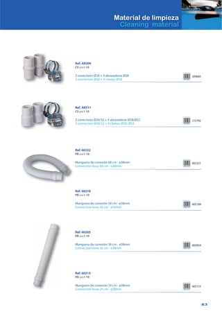 83
Material de limpieza
Cleaning material
Ref. AR511
CS pack 10
2 conectores Ø38/32 + 4 abrazaderas Ø38/Ø32
2 connectors Ø38/32 + 4 clamps Ø38/ Ø32
215792
Ref. AR509
CS pack 10
2 conectores Ø38 + 4 abrazaderas Ø38
2 connectors Ø38 + 4 clamps Ø38
209685
Ref. 60222
PB pack 10
Manguera de conexión 68 cm - ø38mm
Connection hose 68 cm - ø38mm
602221
Ref. 60218
PB pack 10
Manguera de conexión 58 cm - ø38mm
Connection hose 58 cm - ø38mm
602184
Ref. 60215
PB pack 10
Manguera de conexión 24 cm - ø38mm
Connection hose 24 cm - ø38mm
602153
Ref. 60205
PB pack 10
Manguera de conexión 36 cm - ø38mm
Connection hose 36 cm - ø38mm
602054
 