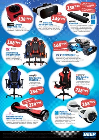 Ofertas vigentes del 21 de noviembre de 2016 al 31 de enero de 2017. Los precios de esta revista llevan el IVA incluido, excepto telefonía. Los precios publicitados son los recomendados en
nuestras tiendas BEEP y válidos en Península, Ceuta y Melilla. En Ceuta y Melilla el importe del IVA equivale a la suma de los portes, aduana e impuestos locales, y los precios serán válidos 10
días después de la fecha de validez de este folleto. En caso de que los precios o configuraciones que aparecen en este catálogo sufran algún tipo de variación, el consumidor será informado
en el punto de venta BEEP en la mayor brevedad posible. Ofertas limitadas a 200 unidades por producto a nivel nacional. No me tires al suelo, deposítame en una papelera.
Cámara
deportiva 360 BIL109
- 16 Mp - Compatible con vídeos de
Youtube 360° - Batería litio de 1.000 mAh
VivoStick ASK4331
- Procesador Intel® Atom™ Z8350 a 1.44 GHz
- Windows 10 - 2 GB de memoria RAM
DDR3- 32 GB de almacenamiento Flash
- Wi-Fi 802.11 b/g/n/ac - Bluetooth 4.1
- HDMI y puertos USB 2.0 y 3.0
Silla Gaming
Stinger Station
- Inclinación de 170° - Altura
ajustable - Reposacabezas
- Eje de acero - Diseño Racing
mBot Ranger SPC184
- Permite construir 3 robots diferentes: robot
todoterreno con ruedas tipo tanque, robot de 2
ruedas autoequilibrio (estable gracias al giroscopio) o
robot de 3 ruedas para maniobras complejas
Silla Gaming
TGC15BB TX22
- Respaldo ajustable
de 90 a 180° - Cojines
cervical y lumbar
Silla Gaming
DR300 DR18
- Respaldo ajustable de 90
a 160° - Cojines cervical y
lumbar - Elevador de gas
Patinete
eléctrico X2 WOX494
- Motor Brushless de 700 W (2 x
350 W) - Batería de litio de 4.400 mAh
a 36V - Autonomía de hasta 20 Km
- Velocidad de hasta 12 Km/h - 120 Kg
de peso máximo - Incluye app
- Función Bluetooth - Altavoces Stereo
Patinete eléctrico
Jetstream Sound ELEM6
- Motor de 350 W - Velocidad máxima de 12 Km/h - Altavoces
integrados - Sincronización a través de Bluetooth - Superficie
para pies antideslizante - Peso máximo soportado: 120 Kg
Gafas VR
All-in-one Vita NW1132
- Kit de realidad virtual - Procesador Octa
Core™ - 2 GB de memoria RAM - 16 GB
de memoria interna - Wi-Fi y Bluetooth
158'99€
158'99€
169'99€
184'99€ 228'99€
268'99€
229'99€
5”
¡Incluye altavoces
Bluetooth!
138'99€ 149'99€
Stick PC de bolsillo:
transforma cualquier
TV en un PC
Un PC del tamaño deun lápiz de memoria
Robot educativo 3 en 1
WOX492
WOX493
 