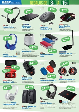 Headset Primo TRU29
- Ultralivianos - Micrófono flexible y
ajustable
Headset Quasar TRU522
- Auriculares estéreo con micrófono
de alta calidad - Banda ajustable para
la cabeza - Almohadillas blandas y
grandes
Speaker Set
Remo 2.0 TRU541
Ratón Gaming
GXT 101 TRU1008
- Ambidiestro - Interfaz USB
- Para utilizar mientras juegas
Tarjeta de red 3W CONN206
- 150 Mbps - Antena de 15 dBi
- Chipset Ralink 3070
Primo Powerbank
4400
Energy
Headphones Colors
Music Box Z1 ENER429
- Elige la forma de escuchar música:
tarjeta microSD o entrada line-in
- Disfruta de un reproductor MP3 portátil
del tamaño de la palma de tu mano
Energy
Headphones DJ2 ENER627
- Contesta a tus llamadas con el
micrófono incorporado y controla la
reproducción de tu música
Wireless Mouse M171
- Duración de la pila: 12 meses
Altavoces Big Bass 70
- 15 W de potencia - Alimentación USB
- Muy compactos
TRU991
TRU992
TRU993
ENER374
ENER375
ENER376
ENER377
LOG1113
LOG1119
LOG1120
WOX497
WOX498
7’99€
12’99€
Caja externa
CNC-C2530 CONN285
- Soporta discos duros de 2.5”
- USB 3.0 - Aluminio
8’99€
9’99€
11’99€
12’99€
14’99€
14’99€
14’99€
14’99€ 14’99€
14’99€
Ratón Gaming
MM116 MRS75
- Sensor óptico - 3.200 DPI’s
- Iluminación LED en 7 colores
9’99€
Bandolera MB1 MRS45
13’99€
Especial para
periféricos
Glide 4 MADC101
- Alfombrilla de microfibra que ofrece
un rendimiento del 400% superior a las
superficies convencionales - Baja fricción
y posibilidad de realizar movimientos de
ratón muy rápidos y precisos
14’99€
Mini ratón
inalámbrico Yvi
TRU623
TRU730
TRU731
9’99€
REGALOSDE 8€ 15€A
 