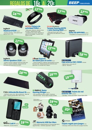 Teclado Gaming MCP0
+ ratón Gaming MM0 TAC177
- Teclas gaming en rojo - Ratón
ergonómico de 2.800 DPI’s y sensor
óptico
Caja externa CNC-C3530 CONN286
- Soporta discos duros de 3.5”
- USB 3.0 - Aluminio
Memoria USB StarWars
- Diseño 100% original basado en los personajes de la
saga Star Wars - 16 GB de capacidad - USB 2.0
Lubi 4 WIK346
- Radio FM - Función linterna
Tarjeta regalo para juegos STE01
- Descarga y disfruta de miles de tus juegos favoritos
Ratón
Gaming Stinger BMO116
- DPI’s ajustables de 600 a 4.800 - 6 botones
- Retroiluminado - Sensor óptico Sunplus SCP621
Alfombrilla Knout XL NOX176 
- Superficie suave y lisa - Alto rendimiento - Base de
goma - Tamaño grande (900 x 350 x 3 mm)
Tarjeta de red
exterior 2W CONN204
- 150 Mbps - Antena de 36 dBi - Chipset Ralink 3070
Gafas 3D APPVR01 AQP563
- Compatible con smartphones de 3.5” a 6”
Stereo Speakers Z120 LOG793
- Puedes conectar cualquier fuente de audio que
utilice un conector estándar, como la toma de
auriculares del reproductor de MP3
Soporte
de tablet para el coche TRU677
- Coloca la tablet en cualquier reposacabezas aunque
lleve la funda - Bridas de sujeción resistentes para
garantizar un montaje fácil y seguro
Keyboard K120 LOG757
- Escritura cómoda - Teclas planas que
apenas hacen ruido
Pulsera de
actividad FitRist ITX5
- Mide pasos, distancia, calorías y horas
de sueño - Notificaciones y SMS
- Localizador de tu móvil - Resistente al
agua (no sumergible) - Duración de la
batería: 12 días
NW1153 (BB-8)
NW1154 (Darth Vader)
19’99€
19’99€
20€
18’99€
19’99€19’99€
1.8” 16 GB
Dual SIM
Especial juegos
17’99€17’99€
16’99€
19’90€ 17’99€
17’99€
17’99€
18’99€
REGALOSDE 16€ 20€A
 