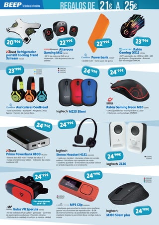 Refrigerador
portátil Cooling Stand
Xstream TRU424
Stereo Headset H151 LOG1095
- Habla con claridad - Llamadas nítidas con sonido
estéreo - Micrófono con supresión de ruido
- Diadema ajustable - El micrófono se puede colocar
en el lado izquierdo o en el derecho
MP3 Clip ENER696
- Ideal para que escuches la música como prefieras
gracias a sus funciones de reproducción - 8 GB
de memoria interna y la posibilidad de ampliarla
mediante tarjetas te permitirán llevar contigo toda tu
música
Gafas VR Specula NW983
- Kit de realidad virtual: gafas + gamepad - Controles
de ajuste óptico exclusivos - Precisión extrema
- Disfruta de la realidad virtual con la máxima calidad
Ratón Gaming Neon M10 OZN91
- DPI’s ajustable On-The-Fly de 800 a 2.000
- 8 botones con tecnología OMRON
Z150
M330 Silent plus
Altavoces
Gaming MS2 TAC195
- 10 W de potencia RMS en el
subwoofer - 5 W de potencia en los
satélites
Powerbank COO177
- 10.000 mAh - Tacto suave de goma
Ratón
Gaming GX12 HIDI66
- DPI’s ajustables de 1.000 a 2.400 - 130
gr de peso - Programable - Botones
con tecnología OMRON
LOG991
LOG992
24’99€
24’99€ 24’99€
24’99€
24’99€
Auriculares CoolHead
- Gran autonomía - Bluetooth - Plegables y muy
ligeros - Función de manos libres
COO265
COO266
COO267
23’99€
Para smartphones
de 4” a 6”
LOG1160
LOG1161
LOG1162
24’99€
24’99€
Primo Powerbank 8800 TRU1010
- Batería de 8.800 mAh - Voltaje de salida: 5 V
- Carga smartphones y tablets - Indicador de estado
mediante LED
20’99€
22’99€ 23’99€
22’99€
24’99€
LOG1146
LOG1147
LOG1148
M220 Silent
ENER696
ENER675
REGALOSDE 21€ 25€A
 