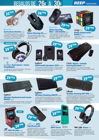 Auriculares Aviator HIDI95
- Almohadillas ergonómicas - Ligeros y
compactos - Micrófono compatible con
iOS y Android - Fabricado en aluminio
- Incorpora imanes de neodimio
Auriculares + micro
DeepRipple
- Ecualizador con selección automática - Micrófono
retráctil - Alta resistencia - Vibración
Multimedia Speakers Z213 LOG1049
- Graves plenos, diseño compacto - Ofrecen graves
profundos y potentes que añaden otra dimensión a
las películas, la música y los juegos
29’99€
29’99€
Wireless Keyboard and mouse
MK235 LOG1125
- Conexión inalámbrica hasta 10 metros - Duración de
la pila hasta 3 años en el teclado y 1 año en el ratón
MP3
Clip Bluetooth
- Reproductor MP3 con tecnología
Bluetooth - Sincroniza cualquier
dispositivo Bluetooth y escucha la
música sin cables - Funciones de
reproducción completas - Posibilidad
de ampliar la memoria mediante tarjetas
MP4 Touch
- Disfruta de tu música y vídeos favoritos
allá donde vayas - Botones táctiles,
radio FM, grabadora de voz - 8 GB de
memoria interna ampliables hasta 64 GB
mediante tarjetas microSD
Kama TRIT23
- Auriculares de rendimiento con
altavoces de precisión de 40 mm con
imanes de neodimio - Perfectos para
disfrutar de intensas sesiones de juego
en PS4 y PS Vita
Mini Arcade NW932
- Videoconsola mini de 16 bits - Pantalla
de 2.5” - Hasta 240 juegos integrados
- Una delicia para los jugones clásicos
Wireless Desktop MK270 LOG965
- Fiable combinación inalámbrica con minúsculo
nano receptor - Tecnología inalámbrica avanzada
que proporciona toda la fiabilidad de un cable y la
comodidad de la tecnología wireless - 10 m de radio
de acción
Ratón Gaming X4 KEEP20
- DPI’s ajustables de 600 a 2.500
- 8 botones programables - Sensor
óptico Avago 5050
Radio despertador
Rubik’s BIG1
- Radio FM - 2 alarmas - Pantalla LCD
retroiluminada
Ratón Gaming
Blitz + alfombrilla HIDI82
- DPI’s ajustables de 1.000 a 3.500
- 197 gr de peso - Incorpora sensor de
infrarrojos - Programable - Botones con
tecnología OMRON
29’99€
29’99€
29’99€
25’99€
29’99€
29’99€
Iluminación LED
16 bits
COO255
COO256
Teclado Gaming GXT 830 TRU1002
- Diseñado especialmente para gaming - Tienes todas
las funcionalidades que necesites para programarlas
según tus necesidades - Interruptor para Modo
Juego que desactiva la tecla Windows - 5 macros
programables mediante software específico
- Memoria integrada para tener hasta 3 perfiles
29’99€
29’99€
29’99€
29’99€
Ratón + teclado
Gaming Kombat NOX120
- Ratón ergonómico con resolución ajustable
(800-2.400 DPI’s) - Teclado con teclas retroiluminadas
y teclas multimedia
29’99€
26’99€
ENER680
ENER683
ENER673
ENER689
REGALOSDE 26€ 30€A
 