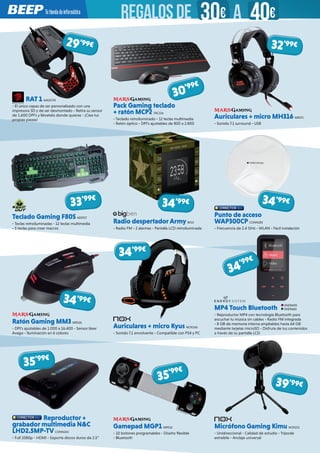 RAT 1 MADC93
- El único capaz de ser personalizado con una
impresora 3D y de ser desmontado - Retira su sensor
de 1.600 DPI’s y llévatelo donde quieras - ¡Ciea tus
propias piezas!
Teclado Gaming F80S KEEP27
- Teclas retroiluminadas - 12 teclas multimedia
- 5 teclas para crear macros
Pack Gaming teclado
+ ratón MCP2 TAC216
- Teclado retroiluminado - 12 teclas multimedia
- Ratón óptico - DPI’s ajustables de 800 a 2.800
Radio despertadorArmy BIG2
- Radio FM - 2 alarmas - Pantalla LCD retroiluminada
Auriculares + micro MH316 MRS71
- Sonido 7.1 surround - USB
Punto de acceso
WAP300CP CONN283
- Frecuencia de 2.4 GHz - WLAN - Fácil instalación
Reproductor +
grabador multimedia N&C
LHD2.5MP-TV CONN265
- Full 1080p - HDMI - Soporta discos duros de 2.5”
MP4 Touch Bluetooth
- Reproductor MP4 con tecnología Bluetooth para
escuchar tu música sin cables - Radio FM integrada
- 8 GB de memoria interna ampliables hasta 64 GB
mediante tarjetas microSD - Disfruta de tus contenidos
a través de su pantalla LCD
Ratón Gaming MM3 MRS26
- DPI’s ajustables de 1.000 a 16.400 - Sensor láser
Avago - Iluminación en 6 colores
29’99€
30’99€
33’99€
34’99€ 34’99€
35’99€
35’99€
Gamepad MGP1 MRS16
- 10 botones programables - Diseño flexible
- Bluetooth
Micrófono Gaming Kimu NOX215
- Unidireccional - Calidad de estudio - Trípode
extraíble - Anclaje universal
Auriculares + micro Kyus NOX166 
- Sonido 7.1 envolvente - Compatible con PS4 y PC
32’99€
39’99€
34’99€
34’99€
34’99€
ENER690
ENER682
REGALOSDE 30€ 40€A
 