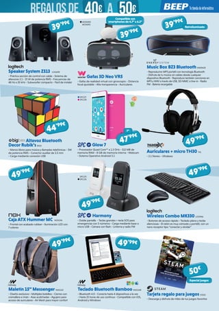 Speaker System Z313 LOG698
- Práctica sección de control con cable - Sistema de
altavoces 2.1 - 25 W de potencia RMS - Frecuencias de
48 Hz a 20 kHz - Subwoofer compacto - Fácil de instalar
Wireless Combo MK330 LOG946
- Botones de acceso rápido - Teclado plano y teclas
silenciosas - El ratón es muy cómodo y portátil, con un
nano receptor tipo “conectar y olvidar”
Caja ATX Hummer MC NOX196 
- Frontal con acabado rubber - Iluminación LED con
7 colores
Maletín 15” Messenger NW1152 
- Diseño exclusivo - Múltiples bolsillos - Cierres con
cremallera e imán - Asas acolchadas - Agujero para
acceso de auriculares - Air Mesh para mayor confort
Teclado Bluetooth Bamboo NW1148 
- Bluetooth 4.0 - Conecta hasta 4 dispositivos a la vez
- Hasta 25 horas de uso continuo - Compatible con iOS,
Android y Windows
Tarjeta regalo para juegos STE02 
- Descarga y disfruta de miles de tus juegos favoritos
Harmony  
- Doble pantalla - Teclas grandes + tecla SOS para
emergencias con 5 números - Carga mediante base o
micro USB - Cámara con flash - Linterna y radio FM
Altavoz Bluetooth
Decor Rubik’s BIG3
- Manos libres para música y llamadas telefónicas - 3W
de potencia RMS - Conector auxiliar de 3.5 mm
- Carga mediante conexión USB
Glow 7
- Procesador Quad Core™ a 1.3 GHz - 512 MB de
memoria RAM - 8 GB de memoria interna - Webcam
- Sistema Operativo Android 5.1
Auriculares + micro TH30 TX1
- 2.1 Stereo - Ultrabass
Gafas 3D Neo VR5
- Gafas de realidad virtual con giroscopio - Distancia
focal ajustable - Alta transparencia - Auriculares
Music Box BZ3 Bluetooth ENER428
- Reproductor MP3 portátil con tecnología Bluetooth
- Disfruta de tu música sin cables desde cualquier
dispositivo Bluetooth - Reproduce también canciones en
MP3 y WAV a través de USB, SD/MMC o line-in - Radio
FM - Batería recargable
SPC177
SPC178
39’99€
39’99€
44’99€
49’99€
49’99€
49’99€
49’99€
50€
49’99€
47’99€
Retroiluminado
7”
Compatible con
smartphones de 4.7” a 6.2”
39’99€
SPC175
SPC176
WOX490
WOX491
Especial juegos
49’99€
REGALOSDE 40€ 50€A
 