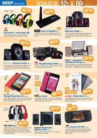 Auriculares + micro Rage Z50
- Optimizados para baja, media y alta frecuencia
ofreciendo siempre un sonido de gran calidad
Smart TV MD06TV BIL111
- Android TV - 1 GB de memoria RAM DDR3 - 8 GB
de memoria interna - Resolución 4K - Soporta Yomvi y
Netflix
Altavoces H400 HIDI67
- 80 W de potencia - Panel frontal para seleccionar el
modo, la pista y el volumen - Mando a distancia
- Control de graves independiente - Bluetooth, USB,
SD y line-in
Altavoces H450 HIDI94
- 80 W de potencia - Panel frontal para seleccionar el
modo, la pista y el volumen - Mando a distancia
- Control de graves independiente - Bluetooth, USB,
SD y line-in
Energy Phone Neo Lite ENER560
- Procesador Quad Core™ a 1.3 GHz - 1 GB de memoria
RAM - 4 GB de memoria interna - Cámara principal de
5 Mp - Sistema Operativo Android 5.1
Kunai
- Ideales para su uso en PC/Mac pero también pueden
utilizarse con el teléfono móvil o un reproductor
MP3 - Adapta fácilmente sus controladores, extrae el
micrófono para llevártelos donde quieras y disfruta de
su calidad de sonido
Multimedia
Speakers Z333 LOG1102
- Sonido potente, rico en graves - Pico de potencia:
80 W - Toma de auriculares
Consola retro XD NW1134
- Consola portátil - Emula todas las referencias de
juegos retro: MAME, Neo-Geo, MegaDrive, Master
System, Game Boy, Game Boy Advance, Super
Nintendo, NES...
Sunny
- Procesador Quad Core™ a 1.3 GHz - 512 MB de RAM
- 8 GB de memoria interna - Cámara principal de 5 Mp
- Sistema Operativo Android 6.0
Mitab Colors 7 WOL6
- Procesador Quad Core™ a 1.3 GHz - 1 GB de memoria
RAM - 8 GB de memoria interna - Webcam - Sistema
Operativo Android 5.1
MegaKit Stinger FX70 WOX496
- Teclado, ratón, alfombrilla, auriculares y altavoces para
una experiencia gaming completa
Tocadiscos
TD012SPS 33/45 rpm BIG6
- 2 altavoces externos - Brazo de parada automática al
final del registro - Adaptador para la protección de la
aguja +45 rpm - Conector de 3.5 mm para auriculares
OZN83
OZN84
OZN85
OZN86
WIK306
WIK307
WIK308
WIK309
MADC17
MADC18
MADC19
4K
4” IPS
7” IPS
Dual SIM
Dual SIM
4”WVGA
Incluye 3 carcasas
de colores
51’99€
54’99€ 55’99€
55’99€
59’99€
59’99€
59’99€
59’99€
59’99€
59’99€
59’99€
5”
55’99€
REGALOSDE 52€ 60€A
 