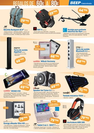 RAT 4 MADC94
- Sensor óptico de 5.000 DPI’s - 3 zonas de
iluminación cosmética y ajuste de palma personalizado
Mibuk Harmony
- Tinta electrónica E-ink Pearl con 16 niveles de gris
- 8 GB de memoria interna (ampliable mediante
microSD hasta 32 GB) - Idiomas: español, inglés,
francés y portugués
Speaker Set Tytan 2.1 TRU732
- 60 W de potencia RMS - Altavoz de subwoofer en
madera para subgraves más profundos - Mando
cableado para control del volumen - Botones en el
lateral para volumen y sonidos graves - Se pone en
reposo si no está en uso
Tablet 2 en 1 - NEXT 7 NW1136
- Procesador Quad Core™ a 1.3 GHz - Windows 10
- 1 GB de memoria RAM - 16 GB de memoria interna
Anclaje para patinete
eléctrico Go-Kart WOX495
- Adaptable a la mayoría de hoverboards o patinetes
eléctricos - LEDs en la rueda delantera - Fácil de
transportar
Torre de sonido
Bluetooth 2.1 BIG4
- 60 W de potencia de
sonido - Conexión Bluetooth
y Aux. 3.5 mm - Mando a
distancia
Teclado mecánico TK50 TX20
- Aluminio + plástico
Mochila Backpack 15.4” NW1151
- Diseño exclusivo - Múltiples bolsillos - Cierres con
cremallera e imán - Asas acolchadas - Agujero para
acceso de auriculares - Air Mesh para mayor confort
Torre de sonido
AppSoul AQP610
- 20 W de potencia RMS
- Bluetooth
WIAM #24
- Procesador Quad Core™ a 1.3 GHz - 1 GB de
memoria RAM - 8 GB de memoria interna - Cámara
principal de 5 Mp y frontal de 2 Mp - Sistema
Operativo Android 6.0
Energy eReader Slim HD ENER573
- Tinta electrónica - Panalla antirreflectante - 8 GB de
memoria interna (ampliable hasta 64 GB mediante
micro SD) - 16 niveles de gris
WOL12
WOL13
TRIT37
TRIT38
TRIT40
6”
Libro electrónico
64’99€
68’99€
68’99€
69’99€
71’99€
79’99€
79’99€
6”
8” IPS
Switches azules
69’99€
59’99€
59’99€
69’99€
5” IPS
Dual SIM
Funda, ratón y
teclado incluidos
Libro electrónico
Auriculares ARK 100
- Auriculares que cuentan con 2 altavoces (60 mm/10
mm) y un diseño mono-curvo muy robusto y cómodo
- Iluminación Kamaleon RGB - Escoge uno de los
colores posibles y dales tu toque personal
79’99€
REGALOSDE 60€ 80€A
 