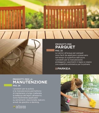 Le vernici all’acqua per parquet
sono facili da applicare e preservano
nel tempo la superficie dall’usura.
I prodotti per la manutenzione
proteggono i pavimenti in legno e creano
una superficie antistatica per la polvere.
PAG. 22
PRODOTTI PER
PARQUET
I prodotti per la pulizia
e la manutenzione permettono
di mantenere a lungo inalterata
la bellezza del legno all’esterno.
Sono facilmente applicabili
su serramenti, staccionate, balconi,
arredi da giardino e decking.
PAG. 26
 