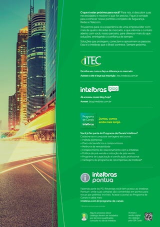 2
O que é estar próximo para você? Para nós, é descobrir suas
necessidades e resolver o que for preciso. Fique à vontade
para conhecer nosso portfólio completo de Segurança,
Redes e Telecom.
Trouxemos para cá a experiência de uma empresa líder com
mais de quatro décadas de mercado, e que valoriza o contato
aberto com você, nosso parceiro, para oferecer mais do que
soluções, entregando a confiança de sempre.
Soluções que protegem, conectam e aproximam as pessoas.
Essa é a Intelbras que o Brasil conhece. Sempre próxima.
Já acessou nosso blog hoje?
Acesse: blog.intelbras.com.br
blog
Escolha seu curso e faça a diferença no mercado
Acesse o site e faça sua inscrição: itec.intelbras.com.br
Fazendo parte do PCI Revendas você tem acesso ao Intelbras
Pontua*, onde suas compras são convertidas em pontos para
trocar por prêmios incríveis. Acesse o portal do Programa de
Canais e saiba mais:
Intelbras.com.br/programa-de-canais
* Benefício exclusivo para revendas.
Você já faz parte do Programa de Canais Intelbras?
Cadastre-se e conquiste vantagens exclusivas:
» Política comercial
» Plano de benefícios e compromissos
» Melhoria de rentabilidade
» Fortalecimento do relacionamento com a Intelbras
» Política de pré-venda e instrução de pós-venda
» Programa de capacitação e certificação profissional
» Vantagens do programa de recompensas da Intelbras*
Juntos, vamos
ainda mais longe.
Acesse a
versão digital
do catálogo
pelo QR Code:
Alguns produtos desse
catálogo devem ser instalados
por técnicos qualificados,
consulte no site da Intelbras.
 
