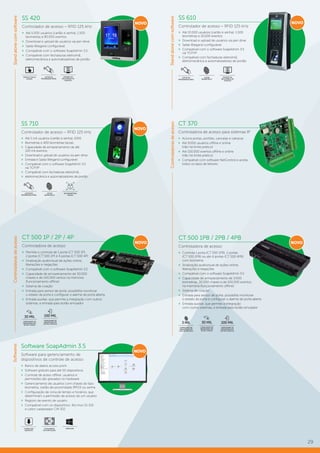 29
SS 610
Controlador de acesso – RFID 125 kHz
»» Até 10.000 usuários (cartão e senha), 1.500
biometrias e 10.000 eventos
»» Download e upload de usuários via pen drive
»» Saída Wiegand configurável
»» Compatível com o software SoapAdmin 3.5
via TCP/IP
»» Compatível com fechaduras eletroímã,
eletromecânica e automatizadores de portão
SS 710
Controlador de acesso – RFID 125 kHz
»» Até 5 mil usuários (cartão e senha), 1000
»» Biometrias e 400 biometrias faciais
»» Capacidade de armazenamento de até
100 mil eventos
»» Download e upload de usuários via pen drive
»» Entrada e Saída Wiegand configurável
»» Compatível com o software SoapAdmin 3.5
via TCP/IP
»» Compatível com fechaduras eletroímã,
»» eletromecânica e automatizadores de portão
EMISSÃO DE
RELATÓRIOS DE
EVENTOS
LEITOR
BIOMÉTRICO
LEITOR
BIOMÉTRICO
LEITOR DE
PROXIMIDADE (RFID)
LEITOR DE
PROXIMIDADE (RFID)
CT 500 1PB / 2PB / 4PB
Controladora de acesso
»» Controla 1 porta (CT 500 1PB), 2 portas
(CT 500 2PB) ou até 4 portas (CT 500 4PB)
com biometria
»» Sinalização audiovisual de ações online,
liberações e negações
»» Compatível com o software SoapAdmin 3.5
»» Capacidade de armazenamento de 3.000
biometrias, 30.000 chaves e de 100.000 eventos
na memória (funcionamento offline)
»» Sistema de coação
»» Entrada para sensor de porta: possibilita monitorar
o estado da porta e configurar o alarme de porta aberta
»» Entrada auxiliar, que permite a integração
com outros sistemas, e entrada para botão emulador
CT 500 1P / 2P / 4P
Controladora de acesso
»» Permite o controle de 1 porta (CT 500 1P),
2 portas (CT 500 2P) e 4 portas (CT 500 4P)
»» Sinalização audiovisual de ações online,
liberações e negações
»» Compatível com o software SoapAdmin 3.5
»» Capacidade de armazenamento de 30.000
chaves e de 100.000 ventos na memória
(funcionamento offline)
»» Sistema de coação
»» Entrada para sensor de porta: possibilita monitorar
o estado da porta e configurar o alarme de porta aberta
»» Entrada auxiliar, que permite a integração com outros
sistemas, e entrada para botão emulador
CT 370
Controladora de acesso para sistemas IP
»» Aciona portas, portões, cancelas e catracas
»» Até 9.000 usuários offline e online
(não há limite prático)
»» Até 100.000 eventos offline e online
(não há limite prático)
»» Compatível com software NetControl e aceita
todos os tipos de leitores
CAPACIDADE DE
ARMAZENAR ATÉ
100 MIL EVENTOS
100 MIL
CAPACIDADE DE
ARMAZENAR ATÉ
30 MIL CHAVES
30 MIL
CAPACIDADE DE
ARMAZENAR ATÉ
30 MIL CHAVES
30 MIL
CAPACIDADE DE
ARMAZENAR ATÉ
100 MIL EVENTOS
100 MIL
CAPACIDADE DE
ARMAZENAR ATÉ
3 MIL BIOMETRIAS
3 MIL
NOVONOVO
NOVO
NOVO
StandalonecomsoftwareControladorasdeacesso
Software SoapAdmin 3.5
Software para gerenciamento de
dispositivos de controle de acesso
»» Banco de dados access point
»» Software gratuito para até 50 dispositivos
»» Controle de aceso offline: usuários e
permissões são gravados no hardware
»» Gerenciamento de usuários com chaves do tipo:
biometria, cartão de proximidade (RFID) ou senha
»» Configuração de zona de tempo e horários, que
determinam a permissão de acesso de um usuário
»» Registro de evento de usuário
»» Compatível com os dispositivos: Bio Inox SS 310
e Leitor cadastrador CM 302
TOTALMENTE
EM PORTUGUÊS
WINDOWSDOWNLOAD
GRATUITO
NOVO
Softwares
SS 420
Controlador de acesso – RFID 125 kHz
»» Até 5.000 usuários (cartão e senha), 1.500
biometrias e 80.000 eventos
»» Download e upload de usuários via pen drive
»» Saída Wiegand configurável
»» Compatível com o software SoapAdmin 3.5
»» Compatível com fechaduras eletroímã,
eletromecânica e automatizadores de portão
EMISSÃO DE
RELATÓRIOS DE
EVENTOS
DISPLAY TOUCH
SCREEN
LEITOR DE
PROXIMIDADE (RFID)
NOVO
400 BIOMETRIAS
FACIAIS
ControladorasdeacessoStandalonecomsoftware
 