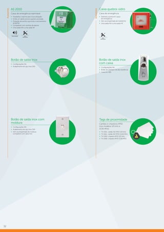 32
Acessórios
AS 2010
Caixa de emergência rearmável
»» Possibilita o rearme para nova utilização
»» Emite um alerta sonoro quando acionada
»» Proteção de acrílico que evita o acionamento
acidental
»» Compatível com centrais de alarme
»» Uma saída NA e uma saída NF
AVISO SONORO FÁCIL
INSTALAÇÃO
Caixa quebra-vidro
Caixa de emergência
»» Destrava a porta em casos
de emergência
»» Vem acompanhada de martelinho
»» Uma saída NA e uma saída NF
FÁCIL
INSTALAÇÃO
Botão de saída inox
»» Configurações NA
»» Acabamento em aço inox 304
Botão de saída inox
com caixa
»» Configurações NA
»» Botão de sobrepor de alta resistência
»» Caixa em ABS
Tags de proximidade
Cartões e chaveiros RFID
(nos modelos 125 kHz e
13,56 MHz)
»» TH 142L: cartão ISO RFID 125 kHz
»» TH 161L: cartão ISO RFID 13,56 MHz
»» TH 241K: chaveiro RFID 125 kHz
»» TH 261K: chaveiro RFID 13,56 MHz
Botão de saída inox com
moldura
»» Configurações NA
»» Acabamento em aço inox 304
»» Vem acompanhado de moldura
compatível com caixa 4×2
Acessórios
 