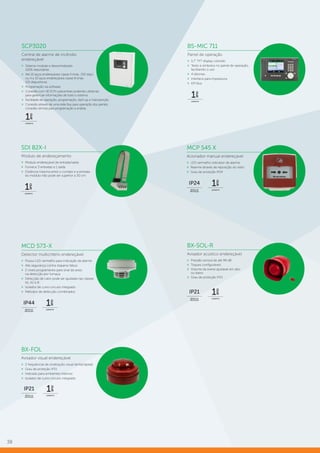 38
SDI 82X-I
Módulo de endereçamento
»» Módulo endereçável de entrada/saída
»» Fornece 3 entradas e 1 saída
»» Distância máxima entre o contato e a entrada
do módulo não pode ser superior a 30 cm
MCD 573-X
Detector multicritério endereçável
»» Possui LED vermelho para indicação de alarme
»» Alta segurança contra disparos falsos
»» 2 níveis programáveis para sinal de aviso
na detecção por fumaça
»» Detecção de calor pode ser ajustada nas classes
A1, A2 e B
»» Isolador de curto-circuito integrado
»» Métodos de detecção combinados
BX-SOL-R
Avisador acústico endereçável
»» Pressão sonora de até 99 dB
»» Toques configuráveis
»» Volume da sirene ajustável em alto
ou baixo
»» Grau de proteção IP21
MCP 545 X
Acionador manual endereçável
»» LED vermelho indicador de alarme
»» Rearme através de reposição do vidro
»» Grau de proteção IP24
BX-FOL
Avisador visual endereçável
»» 2 frequências de sinalização visual (lenta/rápida)
»» Grau de proteção IP21
»» Indicado para ambientes internos
»» Isolador de curto-circuito integrado
GARANTIA
1
ano
ÍNDICE DE
PROTEÇÃO
IP24
ÍNDICE DE
PROTEÇÃO
IP21
GARANTIA
1
ano
ÍNDICE DE
PROTEÇÃO
IP21
GARANTIA
1
ano
GARANTIA
1
ano
ÍNDICE DE
PROTEÇÃO
IP44
GARANTIA
1
ano
SCP3020
Central de alarme de incêndio
endereçável
»» Sistema modular e descentralizado
100% redundante
»» Até 16 laços endereçáveis classe A (máx. 250 disp.)
ou 4 a 32 laços endereçáveis classe B (máx.
125 dispositivos)
»» Programação via software
»» Conexão com 16 SCPs subcentrais podendo utilizá-las
para gerenciar informações de todo o sistema
»» Facilidade de operação, programação, start-up e manutenção
»» Conexão através de uma rede Bus para operação dos painéis,
conexão remota para programação e análise
B5-MIC 711
Painel de operação
»» 5.7” TFT display colorido
»» Texto e símbolos no painel de operação,
facilitando o uso
»» 4 idiomas
»» Interface para impressora
»» EPI-Bus
GARANTIA
1
ano
GARANTIA
1
ano
 