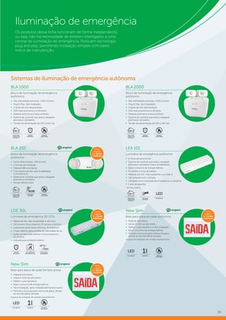 39
Iluminação de emergência
Os produtos dessa linha funcionam de forma independente,
ou seja, não há necessidade de estarem interligados a uma
central de iluminação de emergência. Possuem tecnologia
plug and play, permitindo instalação simples com baixo
índice de manutenção.
BLA 2000
Bloco de iluminação de emergência
autônomo
»» Alta intensidade luminosa: 2.000 lumens
»» Plug & Play: fácil instalação
»» 2 faróis de LED direcionáveis
»» 25% mais econômico e eficiente
»» Material antichama e trava antifurto
»» Sistema de controle que evita o desgaste
prematuro da bateria
»» Tensão de alimentação de 100 a 240 Vac
BLA 201
Bloco de iluminação de emergência
autônomo
»» Faróis direcionáveis: 200 lumens
»» 3 formas de instalação
»» Material ABS antichama
»» Com bateria de lítio (alta durabilidade
e econômico)
»» Sistema de controle que evita o desgaste
prematuro da bateria
»» Design diferenciado
BLA 1000
Bloco de iluminação de emergência
autônomo
»» Alta intensidade luminosa: 1.000 lumens
»» Plug & Play: fácil instalação
»» 2 faróis de LED direcionáveis
»» 25% mais econômico e eficiente
»» Material antichama e trava antifurto
»» Sistema de controle que evita o desgaste
prematuro da bateria
»» Tensão de alimentação de 100 a 240 Vac
LDE 30L
Luminária de emergência 30 LEDs
»» Bateria de lítio: alta durabilidade e não vicia
»» 100 lumens (fluxo máximo), 55 lumens (mínimo)
»» Autonomia de 6h (fluxo mínimo), 3h (máximo)
»» Chave seletora para escolha da intensidade de luz
»» Botão de teste para verificar o funcionamento
do produto
»» Indicada para ambiente interno
New Slim
Base para placa de saída autônoma
»» Material antichama
»» Utiliza 4 LEDs de alto brilho
»» Melhor custo-benefício e fácil instalação
»» Baixo consumo de energia elétrica
»» Permite a troca da parte interna da placa,
devido ao recorte lateral da base
As placas de sinalização são vendidas separadamente.
LEA 101
Luminária de emergência autônoma
»» 6 horas de autonomia1
»» Sistema de controle que evita o desgaste
prematuro da bateria (maior durabilidade)
»» Baixo consumo de energia elétrica
»» Possibilita a troca de bateria
»» Material anti-UV: mais resistente à luz solar e
»» não amarela com o tempo.
»» Utilizável como luminária de emergência ou lanterna
»» 1 ano de garantia
1
No fluxo mínimo.
SISTEMA
ANTIFURTO
SISTEMA
ANTIFURTO
MATERIAL
ANTICHAMA
MATERIAL
ANTICHAMA
ALTO BRILHO
LED
GARANTIA
1
ano
IDEAL PARA
LOCAIS COM
ATÉ 200 m²
200m²
IDEAL PARA
LOCAIS COM
ATÉ 400 m²
400m²
AUTONOMIA
DE 3H30
3h30
MATERIAL
ANTICHAMA
IDEAL PARA
LOCAIS COM
ATÉ 80 m²
80m²
USE COMO
LANTERNA
ALTO BRILHO
LED
IDEAL PARA
LOCAIS COM
ATÉ 30 m²
30m²
KIT COMPLETO
PARA INSTALAÇÃO
SISTEMA
ANTIFURTO
Sistemas de iluminação de emergência autônoma
New Slim
Base para placa de saída Sempre acesa
»» Material antichama
»» Utiliza 4 LEDs de alto brilho
»» Melhor custo-benefício
»» Baixo consumo de energia elétrica
»» Fácil instalação, após instalada permanece acesa
»» Permite a troca da parte interna da placa, devido
ao recorte lateral da base
As placas de sinalização são vendidas separadamente.
ALTO BRILHO
LED
GARANTIA
1
ano
MATERIAL
ANTICHAMA
MATERIAL
ANTICHAMA
FONTE BIVOLT
AUTOMÁTICA
220V
 