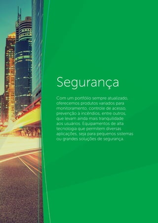 4
Segurança
Com um portfólio sempre atualizado,
oferecemos produtos variados para
monitoramento, controle de acesso,
prevenção à incêndios, entre outros,
que levam ainda mais tranquilidade
aos usuários. Equipamentos de alta
tecnologia que permitem diversas
aplicações, seja para pequenos sistemas
ou grandes soluções de segurança.
 
