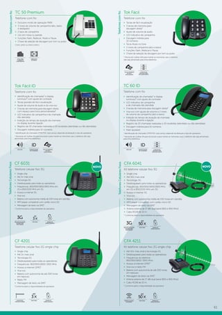 61
TC 50 Premium
Telefone com fio
»» Exclusivo modo de operação PABX
»» 3 níveis de volume de campainha (alto, baixo
e desligado)
»» 2 tipos de campainha
»» Uso em mesa ou parede
»» Funções Flash, Rediscar, Mudo e Pausa
»» Chave de seleção de discagem por tom ou pulso
Cores: preto ou branco-ártico.
Tok Fácil
Telefone com fio
»» Teclas de fácil visualização
»» 3 teclas de memória para
discagem direta¹
»» Ajuste de volume de áudio
»» LED indicativo de campainha
»» Discagem indireta para
10 números
»» Tecla Mudo no fone
»» 2 níveis de campainha (alto e baixo)
»» Funções Flash, Rediscar e Pausa
»» Chave de seleção de discagem por tom ou pulso
¹ Precisa de 2 pilhas AAA para manter as memórias caso o telefone
não seja alimentado pela linha telefônica
TECLAS GRANDES
DE FÁCIL
VISUALIZAÇÃO
FABRICADO
NO BRASIL
IDEAL PARA
O AMBIENTE
CORPORATIVO
Tok Fácil ID
Telefone com fio
»» Identificação de chamadas¹ e display
luminoso² com ajuste de contraste
»» Teclas grandes de fácil visualização
»» Ajuste de volume de áudio e do viva-voz
»» 3 teclas de memória para discagem direta
com espaço para fotos personalizadas²
»» LED indicativo de campainha e de chamada
não atendida
»» Exibição do tempo de duração da chamada
no display durante ligação
»» Registro de 20 chamadas realizadas e 20 recebidas (atendidas ou não atendidas)
»» Discagem indireta para 10 números
1
Identificação de chamadas DTMF/FSK: esse serviço depende da liberação e tipo de operadora.
2
Necessita de 3 pilhas AA para funcionar e para manter as memórias caso o telefone não seja
alimentado pela linha telefônica
TC 60 ID
Telefone com fio
TECLAS GRANDES
DE FÁCIL
VISUALIZAÇÃO
IDENTIFICAÇÃO
DE CHAMADAS
ID
VIVA-VOZ
»» Identificação de chamadas¹ e display
luminoso² com ajuste de contraste
»» LED indicativo de campainha
e de chamada não atendida
»» 3 teclas de memória para discagem direta²
»» Viva-voz com ajuste de volume e 2 níveis
de volume de campainha (alto e baixo)
»» Exibição do tempo de duração da chamada
no display durante a ligação
»» Registro de 20 chamadas realizadas e 20 recebidas (atendidas ou não atendidas)
»» Discagem indireta para 10 números
»» Flash ajustável
1
Identificação de chamadas DTMF/FSK: esse serviço depende da liberação e tipo de operadora.
2
Necessita de 3 pilhas AA para funcionar e para manter as memórias caso o telefone não seja alimentado
pela linha telefônica.
TelefonesCelularesFixos
»» Single chip
»» Até 3× mais sinal
»» Tecnologia 3G
»» Desbloqueado para todas as operadoras
»» Frequências: 850/900/1800/1900 MHz em
2G e 850/2100 MHz em 3G
»» Acesso à internet 3G
»» Viva-voz
»» Bateria com autonomia média de 100 horas em standby
»» MP3 player compatível com cartão micro SD
»» Mensagem de texto via SMS¹
1
Conforme plano e disponibilidade da operadora.
APARELHO
DESBLOQUEADO
MELHOR QUALIDADE
DE SINAL PARA
VOZ E DADOS
3G até
3×
MAIS SINAL
CF 6031
Telefone celular fixo 3G
NOVO
TelefonesCelularesFixos
CF 4201
Telefone celular fixo 2G single chip
»» Single chip
»» Até 3× mais sinal
»» Tecnologia 2G
»» Desbloqueado para todas as operadoras
»» Frequências: 850/900/1800/ 1900 MHz
»» Acesso à internet GPRS¹
»» Viva-voz
»» Bateria com autonomia de até 200 horas
em repouso
»» Rádio FM
»» Mensagem de texto via SMS¹
¹Conforme plano e disponibilidade da operadora
APARELHO
DESBLOQUEADO
COMPATÍVEL
ANTENA EXTERNA
CFA 4211
Kit telefone celular fixo 2G single chip
»» Até 50× mais sinal e tecnologia 2G
»» Desbloqueado para todas as operadoras;
»» Frequências do telefone:
850/900/1800/ 1900 MHz;
»» Acesso à internet GPRS¹
»» Viva-voz e rádio FM
»» Bateria com autonomia de até 200 horas
em repouso
»» Mensagem de texto via SMS¹
»» Antena externa de 17 dBi dual band (850 e 900 MHz)
»» Cabo RG58 de 10 m.
¹ Conforme plano e disponibilidade da operadora
APARELHO
DESBLOQUEADO
até
50×
MAIS SINALPERMITE ACESSO
À INTERNET
GPRS
até
3×
MAIS SINAL
CFA 6041
Kit telefone celular fixo 3G
»» Single chip
»» Até 50× mais sinal
»» Tecnologia 3G
»» Desbloqueado para todas as operadoras
»» Frequências: 850/900/1800/1900 MHz
em 2G e 850/2100 MHz em 3G
»» Acesso à internet 3G
»» Viva-voz
»» Bateria com autonomia média de 100 horas em standby
»» MP3 player compatível com cartão micro SD
»» Mensagem de texto via SMS¹
»» Antena externa de 17 dBi dual band (850 e 900 MHz)
»» Cabo RG58 de 10 m
¹ Conforme plano e disponibilidade da operadora
APARELHO
DESBLOQUEADO
até
50×
MAIS SINAL
NOVO
MELHOR QUALIDADE
DE SINAL PARA
VOZ E DADOS
3G
Telefonescomfio
Telefonescomfio
3 TECLAS DE
MEMÓRIA PARA
DISCAGEM DIRETA
M1
M3
M2
IDENTIFICAÇÃO
DE CHAMADAS
ID
VIVA-VOZ 3 TECLAS DE
MEMÓRIA PARA
DISCAGEM DIRETA
M1
M3
M2
 
