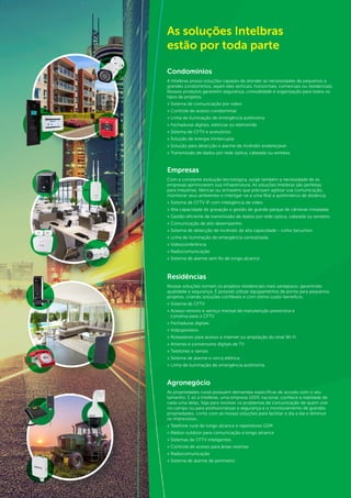 67
As soluções Intelbras
estão por toda parte
Condomínios
A Intelbras possui soluções capazes de atender as necessidades de pequenos a
grandes condomínios, sejam eles verticais, horizontais, comerciais ou residenciais.
Nossos produtos garantem segurança, comodidade e organização para todos os
tipos de projetos.
» Sistema de comunicação por vídeo
» Controle de acesso condominial
» Linha de iluminação de emergência autônoma
» Fechaduras digitais, elétricas ou eletroímãs
» Sistema de CFTV e acessórios
» Solução de energia ininterrupta
» Solução para detecção e alarme de incêndio endereçável
» Transmissão de dados por rede óptica, cabeada ou wireless
Empresas
Com a constante evolução tecnológica, surge também a necessidade de as
empresas aprimorarem sua infraestrutura. As soluções Intelbras são perfeitas
para indústrias, fábricas ou armazéns que precisam agilizar sua comunicação,
monitorar seus ambientes e interligar-se a uma filial a quilômetros de distância.
» Sistema de CFTV IP com inteligência de vídeo
» Alta capacidade de gravação e gestão de grande parque de câmeras instaladas
» Gestão eficiente de transmissão de dados por rede óptica, cabeada ou wireless
» Comunicação de alto desempenho
» Sistema de detecção de incêndio de alta capacidade - Linha Securiton
» Linha de iluminação de emergência centralizada
» Videoconferência
» Radiocomunicação
» Sistema de alarme sem fio de longo alcance
Residências
Nossas soluções tornam os projetos residenciais mais vantajosos, garantindo
qualidade e segurança. É possível utilizar equipamentos de ponta para pequenos
projetos, criando soluções confiáveis e com ótimo custo-benefício.
» Sistema de CFTV
» Acesso remoto e serviço mensal de manutenção preventiva e
corretiva para o CFTV
» Fechaduras digitais
» Videoporteiro
» Roteadores para acesso à internet ou ampliação do sinal Wi-Fi
» Antenas e conversores digitais de TV
» Telefones e ramais
» Sistema de alarme e cerca elétrica
» Linha de iluminação de emergência autônoma
Agronegócio
As propriedades rurais possuem demandas específicas de acordo com o seu
tamanho. E só a Intelbras, uma empresa 100% nacional, conhece a realidade de
cada uma delas. Seja para resolver os problemas de comunicação de quem vive
no campo ou para profissionalizar a segurança e o monitoramento de grandes
propriedades, conte com as nossas soluções para facilitar o dia a dia e diminuir
os imprevistos.
» Telefone rural de longo alcance e repetidores GSM
» Rádios outdoor para comunicação a longo alcance
» Sistemas de CFTV inteligentes
» Controle de acesso para áreas restritas
» Radiocomunicação
» Sistema de alarme de perímetro
 