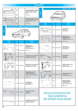 765

folha de porta dianteira - esq.(4p)
front ext. door panel - lh (4 doors)
panel ext. delantero de puerta
izq. (4p)

766

dir / rh / der

767

dir / rh / der

1986

F
O
R
D

folha de porta traseira - esq.(4p)
rear ext. door panel - lh (4 doors)
panel ext. trasero de puerta
izq. (4p)

768

ESCORT - 1984

Produto
Product
Produto

Descrição
Description
Descrición

Nº IGP
IGP num.

703

542.821.021

Descrição
Description
Descrición

Nº Original
Original Num.

704

82AG-16006-AA

paralama - esq.
(exceto conversível)
front fender - lh
guardabarro delantero - izq.

702

82AG-16005-AA

dir / rh / der

705

84AB-16612-AA

capo dianteiro	
front bonnet (hood)
capo delantero

1996

F
O
R
D

Produto
Product
Produto

84AU-B00124-A

701

1992 ESCORT HOBBY 1994

Nº Original
Original Num.

700

ESCORT / VERONA - 1987

Nº IGP
IGP num.

paralama - esq.
(exceto conversível)
front fender - lh
guardabarro delantero - izq.

painel dianteiro 	
front panel
panel delantero

86AG-16005-AA

dir / rh / der

709

86AU-B27847-A	

lateral tras. ext. - esq. (escort 2p)
ext. rear side - lh (2 doors)
lateral tras. externa - izq. (2p)

706

84AU-B40320-A

painel traseiro	
rear panel
panel trasero

710

86AU-B27846-A	

lateral tras. ext. - dir. (escort 2p)	
ext. rear side - rh (2 doors)
lateral tras. externa - der. (2p)

707

84AU-B27847-KA

lateral tras. externa - esq.	
ext. rear side - lh
lateral tras. externa - izq.

708

84AU-B27846-KA

lateral tras. externa - dir.	
ext. rear side - rh
lateral tras. externa - der.

712

folha de porta - dir. (2p)
(exceto conversível)
ext. door panel - rh (2 doors)
panel ext. de puerta - der. (2p)

713

esq / lh / izq

715

capo dianteiro	
front bonnet (hood)
capo delantero

712

713

86AB-16612-AA

716

717

20

542.813.301

90AU-B110L76-A

painel traseiro (escort)
rear panel
panel trasero

travessa diant. inf. (1.6 - 87/89)
lower front cross member
travesaño del inferior

folha de porta - dir.
(exceto conversível)
ext. door panel - rh
panel ext. de puerta - der.
esq / lh / izq

EXIJA A ETIQUETA IGP:
SUA GARANTIA
DE NOSSA QUALIDADE

 