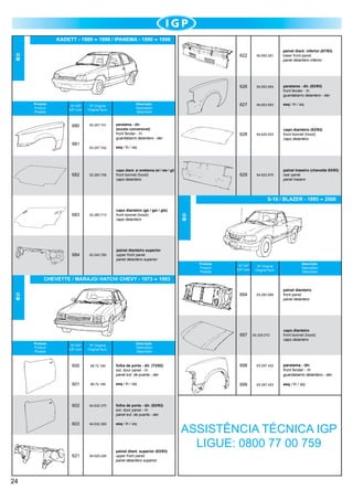KADETT - 1989

1998 / IPANEMA - 1990

1998

G
M

painel diant. inferior (87/93)	
lower front panel
panel delantero inferior

622

626

Produto
Product
Produto

Nº IGP
IGP num.

Nº Original
Original Num.

680

93.257.741

681

682

93.257.742

front bonnet (hood)
capo delantero

esq / lh / izq

94.625.003

capo dianteiro (83/93)
front bonnet (hood)
capo delantero

94.623.975

painel traseiro (chevette 83/93)	
rear panel
panel trasero

esq / lh / izq

52.283.708

94.653.853

628

	

front fender - rh
guardabarro delantero - der.

paralama - dir. (83/93)	
front fender - rh
guardabarro delantero - der.

629

paralama - dir.
(exceto conversível)

94.653.854

627

Descrição
Description
Descrición

94.650.261

capo diant. s/ emblema (sl / sle / gl)

S-10 / BLAZER - 1995
683

52.283.713

capo dianteiro (gs / gsi / gls)
front bonnet (hood)
capo delantero

684

93.243.780

painel dianteiro superior	
upper front panel
panel delantero superior

	

G
M

Produto
Product
Produto

Nº IGP
IGP num.

Nº Original
Original Num.

694

CHEVETTE / MARAJO/ HATCH/ CHEVY - 1973

93.283.069

697

93.325.072	

Descrição
Description
Descrición

Nº IGP
IGP num.

Nº Original
Original Num.

600

89.72.190

folha de porta - dir. (73/82)
ext. door panel - rh
panel ext. de puerta - der.

601

89.72.189

esq / lh / izq

602

94.632.370

94.632.369

esq / lh / izq

621

94.625.026

painel diant. superior (83/93) 	
upper front panel
panel delantero superior

painel dianteiro	
front panel
panel delantero

capo dianteiro	
front bonnet (hood)
capo delantero

folha de porta - dir. (83/93)
ext. door panel - rh
panel ext. de puerta - der.

603

24

Descrição
Description
Descrición

1993

G
M

Produto
Product
Produto

2000

	

698

93.297.422

paralama - dir.
front fender - rh
guardabarro delantero - der.

699

93.297.423

esq / lh / izq

ASSISTÊNCIA TÉCNICA IGP
LIGUE: 0800 77 00 759

	

 