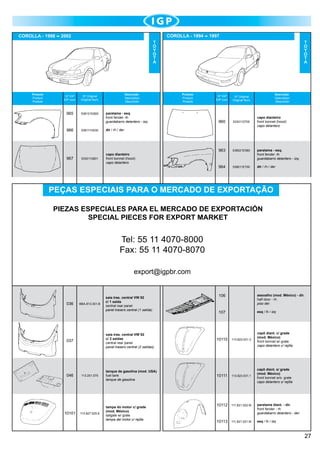 COROLLA - 1998

COROLLA - 1994

2002

1997

T
O
Y
O
T
A

Produto
Product
Produto

Nº IGP
IGP num.

965

538121E800

Descrição
Description
Descrición

Nº Original
Original Num.

966

967

T
O
Y
O
T
A

Produto
Product
Produto

paralama - esq.
front fender -lh
guardabarro delantero - izq.

538111H030

5330112801

Nº Original
Original Num.

960

5330112700

963

538021E580

paralama - esq.
front fender -lh
guardabarro delantero - izq.

964

538011E700

dir / rh / der

dir / rh / der

capo dianteiro	
front bonnet (hood)
capo delantero

Descrição
Description
Descrición

Nº IGP
IGP num.

capo dianteiro	
front bonnet (hood)
capo delantero

PEÇAS ESPECIAIS PARA O MERCADO DE EXPORTAÇÃO
PIEZAS ESPECIALES PARA EL MERCADO DE EXPORTACIÓN
SPECIAL PIECES FOR EXPORT MARKET

Tel: 55 11 4070-8000
Fax: 55 11 4070-8070
export@igpbr.com

036

BBA.813.301.B

10101

106

assoalho (mod. México) - dir.
half door - rh
piso der.

107

esq / lh / izq

saia tras. central VW 92
c/ 2 saídas	
central rear panel
panel trasero central (2 salidas)

037

046

saia tras. central VW 92
c/ 1 saída	
central rear panel
panel trasero central (1 salida)

113.201.075

113.827.025.8

10110

113.823.031.3

capô diant. c/ grade
(mod. México)	
front bonnet w/ grate
capo delantero c/ rejilla

tanque de gasolina (mod. USA)	
fuel tank
tanque de gasolina

10111

113.823.031.1

capô diant. s/ grade
(mod. México)	
front bonnet w/o grate
capo delantero s/ rejilla

10112

111.821.022.M

paralama diant. - dir.	
front fender - rh
guardabarro delantero - der.

10113

111.821.021.M

esq / lh / izq

tampa do motor c/ grade
(mod. México)	
tailgate w/ grate
tampa del motor c/ rejilla

27

 