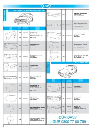 V
O
L
K
S
W
A
G
E
N

GOL / PARATI / VOYAGE / SAVEIRO - 1980

1983
saia inferior do painel diant.
lower front panel
panel delantero inferior

539

546
Produto
Product
Produto

Nº IGP
IGP num.

Nº Original
Original Num.

504

302.821.022.3

305.803.703.2

reforço painel traseiro (gol)
reinforcement rear panel
refuerzo panel trasero

566

307.813.301.1

painel traseiro (voyage)
rear panel
panel trasero

Descrição
Description
Descrición

paralama - dir.
front fender - rh		
guardabarro delantero - der.

505

302.821.021.4

esq / lh / izq

510

305.813.301.1

painel traseiro (gol)
rear panel
panel trasero

568

lateral traseira ext. - dir. (gol)
ext. rear side - rh
lateral trasera ext.- der.

514

305.805.571.1

painel dianteiro (ref. a ar)
front panel
panel delantero

569

lateral traseira ext. - esq. (gol)
ext. rear side - lh
lateral trasera ext. - izq.

520

056.103.601.1

carter motor AP
engine oil pan
carter de aceite del motor

521

309.813.305-2

painel traseiro (parati)
rear panel
panel trasero

530

folha de porta - dir.
ext. door panel - rh
panel ext. de puerta - der.

531

532

533

534

6

V
O
L
K
S
W
A
G
E
N

GOLF - 2000

Produto
Product
Produto

capo dianteiro
front bonnet (hood)
capo delantero

meia lateral tras. ext. - esq.(gol)
half ext. rear side - lh
media lateral tras. externa - izq.

meia lateral tras. ext. - dir.(gol)
half ext. rear side - rh
media lateral tras. externa - der.

Descrição
Description
Descrición

Nº IGP
IGP num.

Nº Original
Original Num.

860

1J0823031B

capo dianteiro
front bonnet (hood)
capo delantero

861

1J6813301C

painel traseiro
rear panel
panel trasero

862

1J0821022

paralama - dir.
front fender - rh
guardabarro delantero - der.

863

1J0821021

esq / lh / izq

esq / lh / izq

305.823.031.1

2006

DÚVIDAS?
LIGUE 0800 77 00 759

 