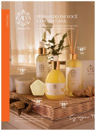 EMPÓRIO
PENSANDO EM VOCÊ
E EM SUA CASA.
A Linha Aroma Di chegou para perfumar você
e sua casa de forma moderna e prazerosa.
A flor de gengibre é um perfumador natural
que simboliza a energia e a simplicidade
através do frescor que o aroma oferece.
Spray de Ambiente
Difusor de Ambiente
Sabonete Barra
Sabonete Líquido
Caixa com 3 unidades
Vela Perfumada
R$
52,00
R$
70,00
R$
30,00
R$
35,00
R$
97,00
30021
30009
30005
30001
30013
 