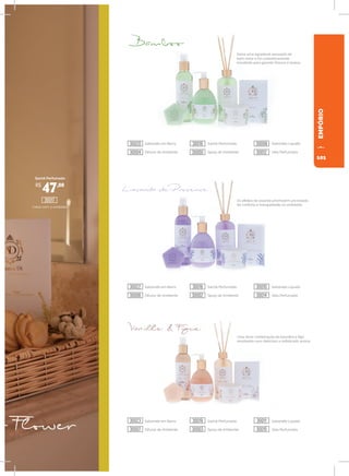 93
93
EMPÓRIO
Deixa uma agradável sensação de
bem-estar e foi cuidadosamente
escolhido para garantir frescor e levesa.
Os efeitos da lavanda promovem um estado
de conforto e tranquilidade no ambiente.
Uma doce combinação da baunilha e figo
resultando num delicioso e sofisticado aroma.
Sachê Perfumado
Caixa com 3 unidades
Sabonete em Barra Sachê Perfumado Sabonete Líquido
Difusor de Ambiente Spray de Ambiente Vela Perfumada
Sabonete em Barra Sachê Perfumado Sabonete Líquido
Difusor de Ambiente Spray de Ambiente Vela Perfumada
Sabonete em Barra Sachê Perfumado Sabonete Líquido
Difusor de Ambiente Spray de Ambiente Vela Perfumada
R$
47,00
30017
30020
30022
30023
30016
30018
30019
30008
30010
30011
30004
30006
30007
30000
30002
30003
30012
30014
30015
101
 