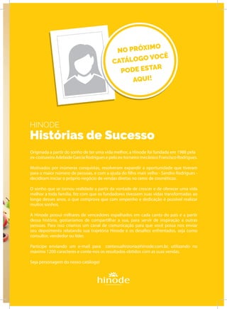 HINODE
Histórias de Sucesso
Originada a partir do sonho de ter uma vida melhor, a Hinode foi fundada em 1988 pela
ex-costureira Adelaide Garcia Rodrigues e pelo ex-torneiro mecânico Francisco Rodrigues.
Motivados por inúmeras conquistas, resolveram expandir a oportunidade que tiveram
para o maior número de pessoas, e com a ajuda do filho mais velho - Sandro Rodrigues -
decidiram iniciar o próprio negócio de vendas diretas no ramo de cosméticos.
O sonho que se tornou realidade a partir da vontade de crescer e de oferecer uma vida
melhor a toda família, fez com que os fundadores tivessem suas vidas transformadas ao
longo desses anos, o que comprova que com empenho e dedicação é possível realizar
muitos sonhos.
A Hinode possui milhares de vencedores espalhados em cada canto do país e a partir
dessa história, gostaríamos de compartilhar a sua, para servir de inspiração a outras
pessoas. Para isso criamos um canal de comunicação para que você possa nos enviar
seu depoimento relatando sua trajetória Hinode e os desafios enfrentados, seja como
consultor, vendedor ou líder.
Participe enviando um e-mail para contesuahistoria@hinode.com.br, utilizando no
máximo 1200 caracteres e conte-nos os resultados obtidos com as suas vendas.
Seja personagem do nosso catálogo!
EMPÓRIO
NO PRÓXIMO
CATÁLOGO VOCÊ
PODE ESTAR
AQUI!
 