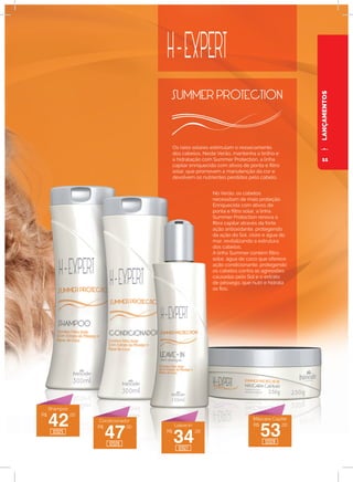 LANÇAMENTOS
Os raios solares estimulam o ressecamento
dos cabelos. Neste Verão, mantenha o brilho e
a hidratação com Summer Protection, a linha
capilar enriquecida com ativos de ponta e filtro
solar, que promovem a manutenção da cor e
devolvem os nutrientes perdidos pelo cabelo.
No Verão, os cabelos
necessitam de mais proteção.
Enriquecida com ativos de
ponta e filtro solar, a linha
Summer Protection renova a
fibra capilar através da forte
ação antioxidante, protegendo
da ação do Sol, cloro e água do
mar, revitalizando a estrutura
dos cabelos.
A linha Summer contém filtro
solar, água de coco que oferece
ação condicionante, protegendo
os cabelos contra as agressões
causadas pelo Sol e o extrato
de pêssego, que nutri e hidrata
os fios.
R$
42
,00
R$
47
,00
R$
34
,00
R$
53
,00
Shampoo
Condicionador
Leave-In
Máscara Capilar
12025
12026
12027
12028
11
 