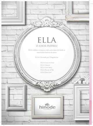 O AMOR INSPIRA!
ELLA celebra o romance e tem como pano de fundo as
mais lindas histórias de amor.
ELLA é formada por 5 fragrâncias:
		 ELLA Crazy in Love
		ELLA Forever
		 ELLA Love Story
		 ELLA Dream of Me
		 ELLA First Love
 