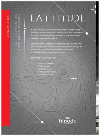 -23.4534
-46.7463
CHEGOUANOVA
LINHADEPERFUMES
É a nova marca de perfumaria masculina da Hinode, criada
em conjunto com perfumistas internacionais. Um convite para
o homem urbano desafiar-se explorando novos ambientes,
saindo de sua zona de conforto.
Lattitude vem de encontro com a tendência do ESCAPISMO,
que reforça a importância de criarmos momentos de fuga da
rotina para buscarmos uma nova fonte de energia
e inspiração, para o corpo e para a mente.
Lattitude possui 5 fragrâncias:
	 Lattitude Trekking
	 Lattitude City
	 Lattitude Cruise
	 Lattitude High Speed
	 Lattitude Off-Road
LANÇAMENTOS
 