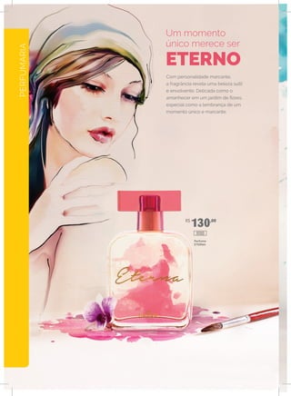 PERFUMARIA
R$
130,00
Com personalidade marcante,
a fragrância revela uma beleza sutil
e envolvente. Delicada como o
amanhecer em um jardim de flores,
especial como a lembrança de um
momento único e marcante.
Um momento
único merece ser
ETERNO
Perfume
ETERNA
10100
 