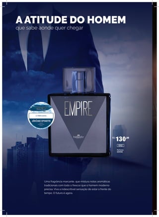 Uma fragrância marcante, que mistura notas aromáticas
tradicionais com todo o frescor que o homem moderno
precisa. Viva a indescritível sensação de estar à frente do
tempo. O futuro é agora.
A ATITUDE DO HOMEM
que sabe aonde quer chegar
Perfume
EMPIRE
R$
130,00
10102
 