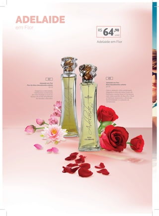 Adelaide em Flor
Flor de lótus desodorante colônia
50 ml
Elegância e intensidade.
Harmoniosa combinação
de notas frutadas e nuances
florais com fundo amadeirado
de Sândalo e Baunilha.
Adelaide em Flor
Rosa desodorante colônia
50 ml
Calor e sedução. Uma combinação
elegante e única de notas frutais de
Damasco, Laranja Doce e Framboesa,
com notas quentes de Baunilha, Musk
e Patchouli; expressam a dimensão
da feminilidade e a sedução da
composição.
ADELAIDE
em Flor
unid.
Adelaide em Flor
R$
64,90
417 415
 