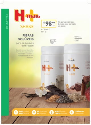 BEM-ESTAR
FIBRAS
SOLÚVEIS
para muito mais
bem-estar!
ZERO Glúten
ZERO Açúcar
12 vitaminas
11 minerais
WHEY Protein
FIBRAS Solúveis1 2 3 4
Elas são os componentes
de H+Shake, responsáveis
por manter a saúde e a
funcionalidade do seu
intestino.
H+Shake
Baunilha
H+Shake
Chocolate
Pó para preparo de
bebida para controle
de peso.
H+ SHAKE
550 g
unid
COLÁGENO
Hidrolisado
R$
98,00
17092
17091
 