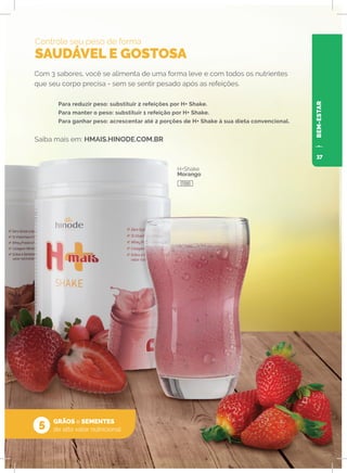 BEM-ESTAR
Com 3 sabores, você se alimenta de uma forma leve e com todos os nutrientes
que seu corpo precisa - sem se sentir pesado após as refeições.
	 Para reduzir peso: substituir 2 refeições por H+ Shake.
	 Para manter o peso: substituir 1 refeição por H+ Shake.
	 Para ganhar peso: acrescentar até 2 porções de H+ Shake à sua dieta convencional.
Saiba mais em: HMAIS.HINODE.COM.BR
Controle seu peso de forma
SAUDÁVEL E GOSTOSA
GRÃOS e SEMENTES
de alto valor nutricional
O
o
5
H+Shake
Morango
17090
37
 
